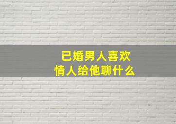 已婚男人喜欢情人给他聊什么