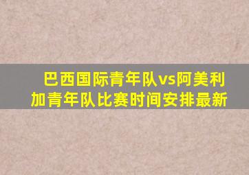 巴西国际青年队vs阿美利加青年队比赛时间安排最新