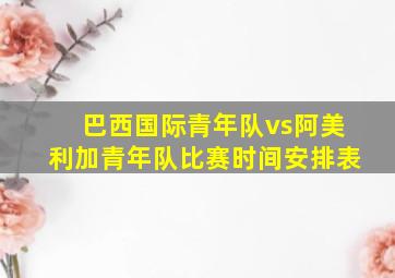 巴西国际青年队vs阿美利加青年队比赛时间安排表