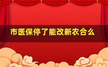 市医保停了能改新农合么