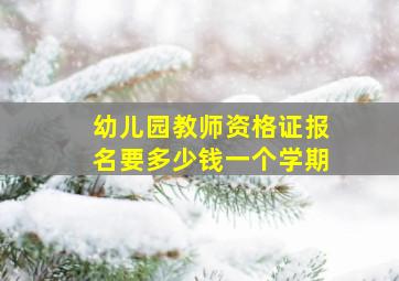 幼儿园教师资格证报名要多少钱一个学期