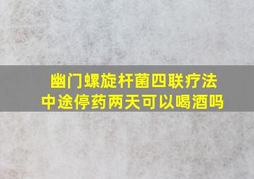 幽门螺旋杆菌四联疗法中途停药两天可以喝酒吗