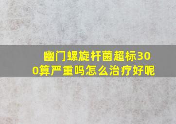 幽门螺旋杆菌超标300算严重吗怎么治疗好呢