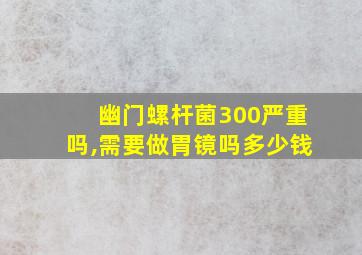 幽门螺杆菌300严重吗,需要做胃镜吗多少钱