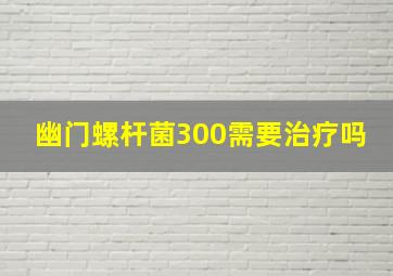 幽门螺杆菌300需要治疗吗