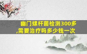 幽门螺杆菌检测300多,需要治疗吗多少钱一次