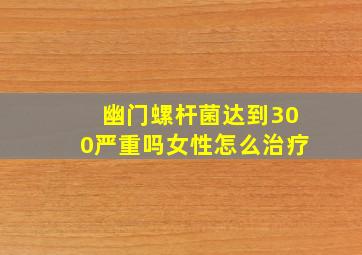 幽门螺杆菌达到300严重吗女性怎么治疗