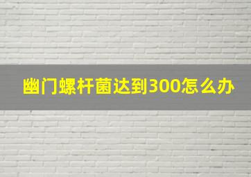 幽门螺杆菌达到300怎么办