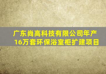 广东尚高科技有限公司年产16万套环保浴室柜扩建项目