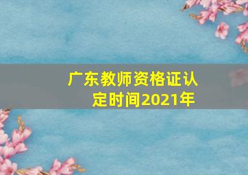 广东教师资格证认定时间2021年