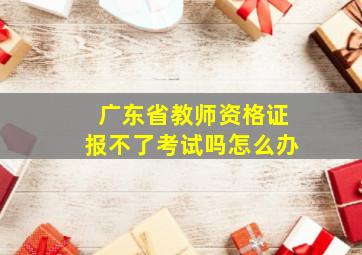 广东省教师资格证报不了考试吗怎么办