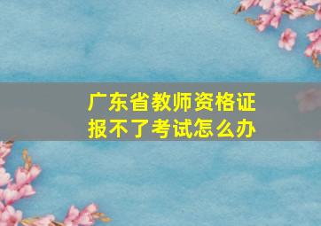 广东省教师资格证报不了考试怎么办