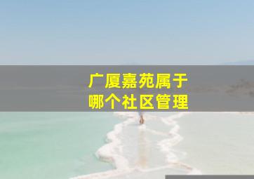 广厦嘉苑属于哪个社区管理