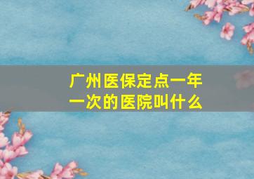 广州医保定点一年一次的医院叫什么