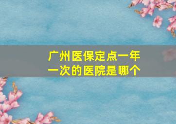 广州医保定点一年一次的医院是哪个