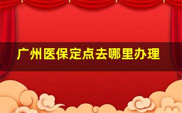 广州医保定点去哪里办理