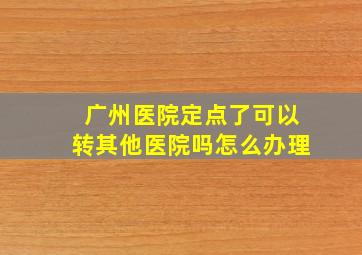 广州医院定点了可以转其他医院吗怎么办理