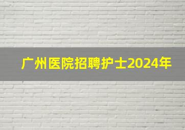 广州医院招聘护士2024年