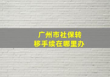 广州市社保转移手续在哪里办