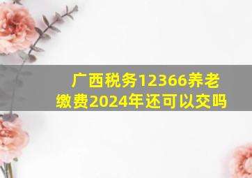 广西税务12366养老缴费2024年还可以交吗