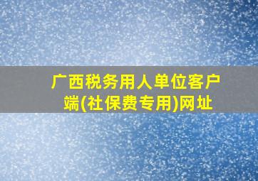 广西税务用人单位客户端(社保费专用)网址