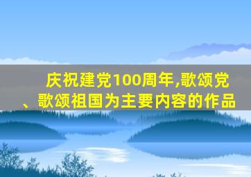 庆祝建党100周年,歌颂党、歌颂祖国为主要内容的作品