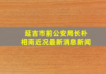 延吉市前公安局长朴相南近况最新消息新闻