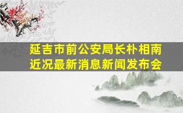 延吉市前公安局长朴相南近况最新消息新闻发布会