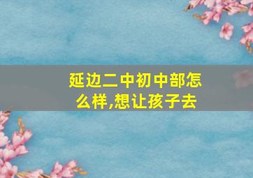 延边二中初中部怎么样,想让孩子去