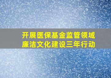 开展医保基金监管领域廉洁文化建设三年行动