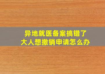 异地就医备案搞错了大人想撤销申请怎么办