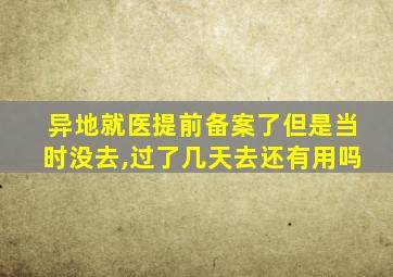 异地就医提前备案了但是当时没去,过了几天去还有用吗