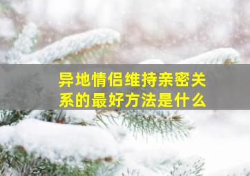 异地情侣维持亲密关系的最好方法是什么