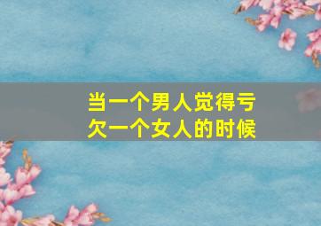 当一个男人觉得亏欠一个女人的时候