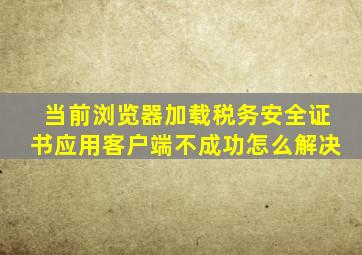 当前浏览器加载税务安全证书应用客户端不成功怎么解决