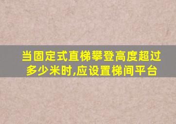 当固定式直梯攀登高度超过多少米时,应设置梯间平台