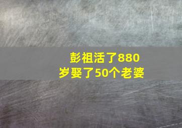 彭祖活了880岁娶了50个老婆