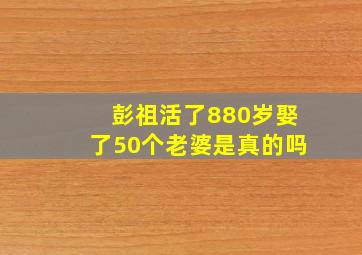 彭祖活了880岁娶了50个老婆是真的吗