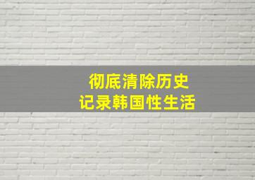 彻底清除历史记录韩国性生活