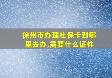 徐州市办理社保卡到哪里去办,需要什么证件