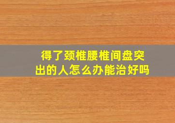 得了颈椎腰椎间盘突出的人怎么办能治好吗