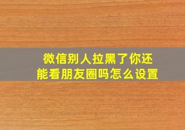 微信别人拉黑了你还能看朋友圈吗怎么设置