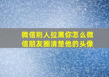 微信别人拉黑你怎么微信朋友圈清楚他的头像