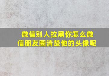 微信别人拉黑你怎么微信朋友圈清楚他的头像呢