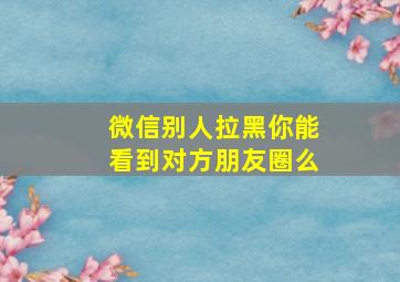 微信别人拉黑你能看到对方朋友圈么