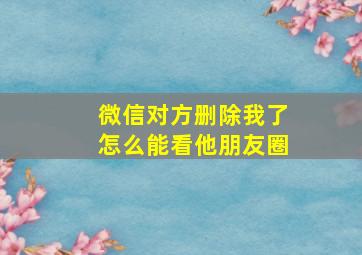 微信对方删除我了怎么能看他朋友圈