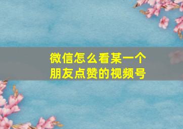 微信怎么看某一个朋友点赞的视频号