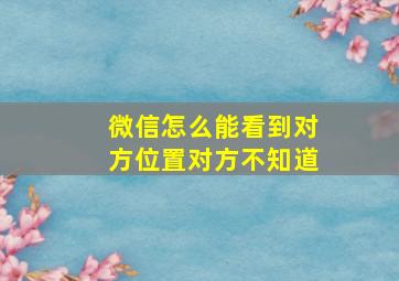 微信怎么能看到对方位置对方不知道