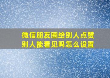 微信朋友圈给别人点赞别人能看见吗怎么设置