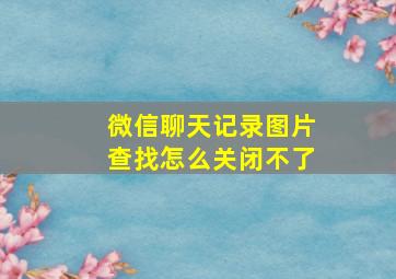 微信聊天记录图片查找怎么关闭不了